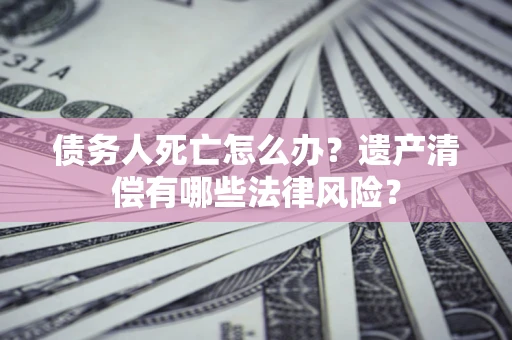 北京债务人死亡怎么办？遗产清偿有哪些法律风险？