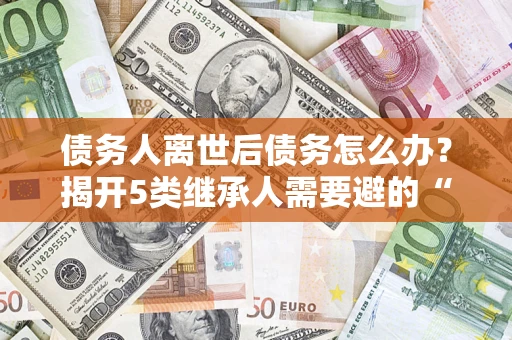 北京债务人离世后债务怎么办？揭开5类继承人需要避的“坑”